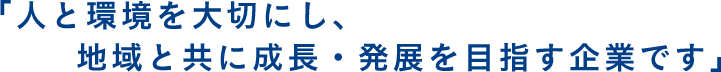 「人と環境を大切にし、地域と共に成長・発展を目指す企業です」